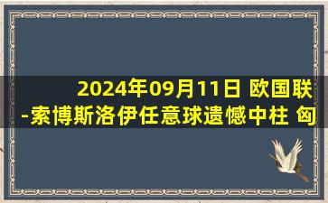 2024年09月11日 欧国联-索博斯洛伊任意球遗憾中柱 匈牙利0-0战平波黑